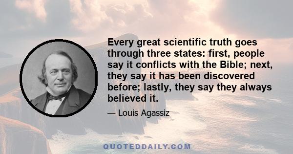 Every great scientific truth goes through three states: first, people say it conflicts with the Bible; next, they say it has been discovered before; lastly, they say they always believed it.