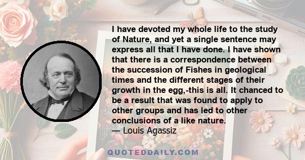 I have devoted my whole life to the study of Nature, and yet a single sentence may express all that I have done. I have shown that there is a correspondence between the succession of Fishes in geological times and the