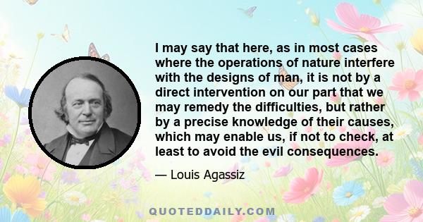 I may say that here, as in most cases where the operations of nature interfere with the designs of man, it is not by a direct intervention on our part that we may remedy the difficulties, but rather by a precise