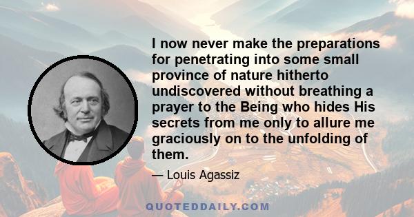 I now never make the preparations for penetrating into some small province of nature hitherto undiscovered without breathing a prayer to the Being who hides His secrets from me only to allure me graciously on to the