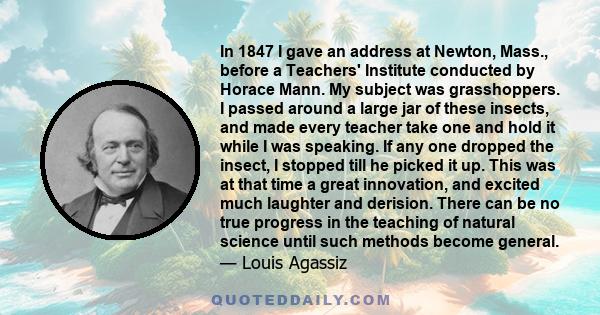 In 1847 I gave an address at Newton, Mass., before a Teachers' Institute conducted by Horace Mann. My subject was grasshoppers. I passed around a large jar of these insects, and made every teacher take one and hold it