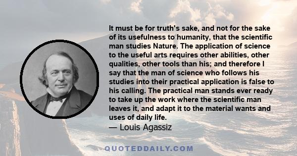 It must be for truth's sake, and not for the sake of its usefulness to humanity, that the scientific man studies Nature. The application of science to the useful arts requires other abilities, other qualities, other