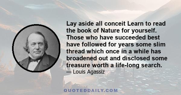 Lay aside all conceit Learn to read the book of Nature for yourself. Those who have succeeded best have followed for years some slim thread which once in a while has broadened out and disclosed some treasure worth a