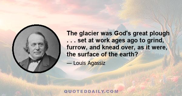 The glacier was God's great plough . . . set at work ages ago to grind, furrow, and knead over, as it were, the surface of the earth?