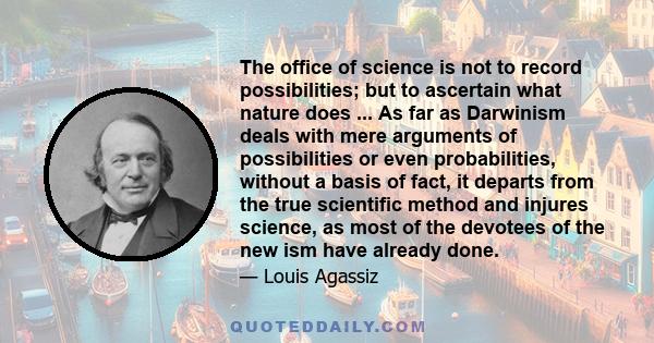 The office of science is not to record possibilities; but to ascertain what nature does ... As far as Darwinism deals with mere arguments of possibilities or even probabilities, without a basis of fact, it departs from