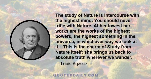 The study of Nature is intercourse with the highest mind. You should never trifle with Nature. At her lowest her works are the works of the highest powers, the highest something in the universe, in whichever way we look 