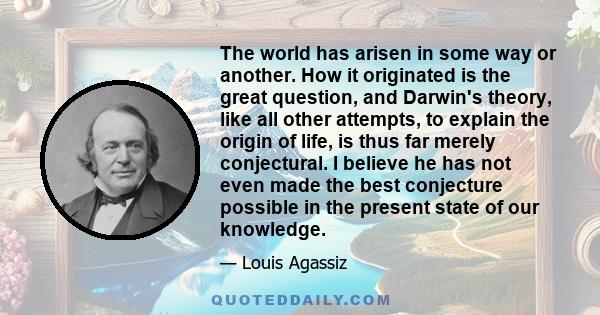 The world has arisen in some way or another. How it originated is the great question, and Darwin's theory, like all other attempts, to explain the origin of life, is thus far merely conjectural. I believe he has not