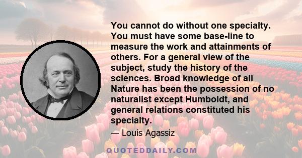 You cannot do without one specialty. You must have some base-line to measure the work and attainments of others. For a general view of the subject, study the history of the sciences. Broad knowledge of all Nature has