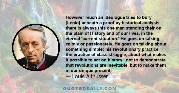 However much an ideologue tries to bury [Lenin] beneath a proof by historical analysis, there is always this one man standing their on the plain of History and of our lives, in the eternal 'current situation.' He goes