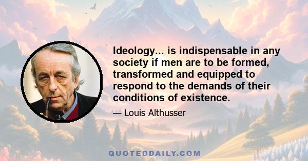 Ideology... is indispensable in any society if men are to be formed, transformed and equipped to respond to the demands of their conditions of existence.