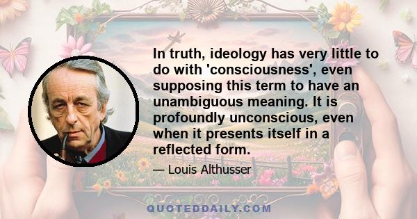 In truth, ideology has very little to do with 'consciousness', even supposing this term to have an unambiguous meaning. It is profoundly unconscious, even when it presents itself in a reflected form.