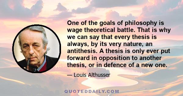 One of the goals of philosophy is wage theoretical battle. That is why we can say that every thesis is always, by its very nature, an antithesis. A thesis is only ever put forward in opposition to another thesis, or in