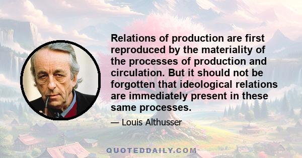 Relations of production are first reproduced by the materiality of the processes of production and circulation. But it should not be forgotten that ideological relations are immediately present in these same processes.