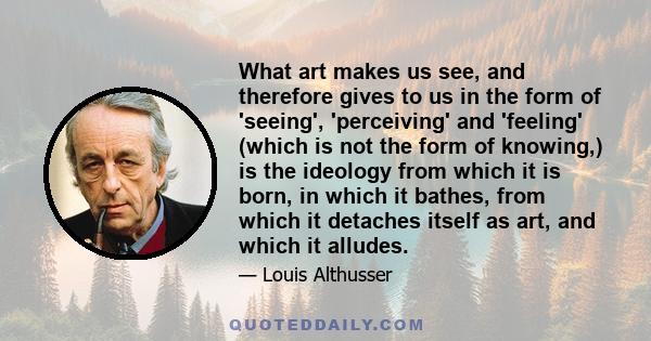 What art makes us see, and therefore gives to us in the form of 'seeing', 'perceiving' and 'feeling' (which is not the form of knowing,) is the ideology from which it is born, in which it bathes, from which it detaches