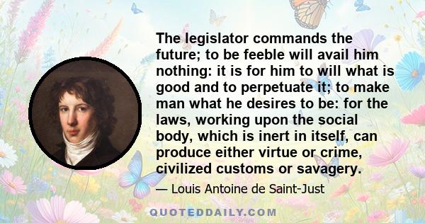 The legislator commands the future; to be feeble will avail him nothing: it is for him to will what is good and to perpetuate it; to make man what he desires to be: for the laws, working upon the social body, which is