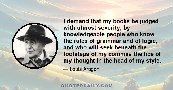 I demand that my books be judged with utmost severity, by knowledgeable people who know the rules of grammar and of logic, and who will seek beneath the footsteps of my commas the lice of my thought in the head of my