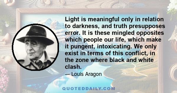 Light is meaningful only in relation to darkness, and truth presupposes error. It is these mingled opposites which people our life, which make it pungent, intoxicating. We only exist in terms of this conflict, in the