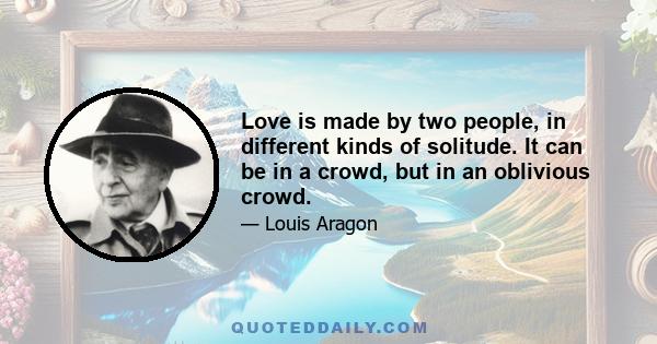 Love is made by two people, in different kinds of solitude. It can be in a crowd, but in an oblivious crowd.