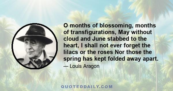 O months of blossoming, months of transfigurations, May without cloud and June stabbed to the heart, I shall not ever forget the lilacs or the roses Nor those the spring has kept folded away apart.