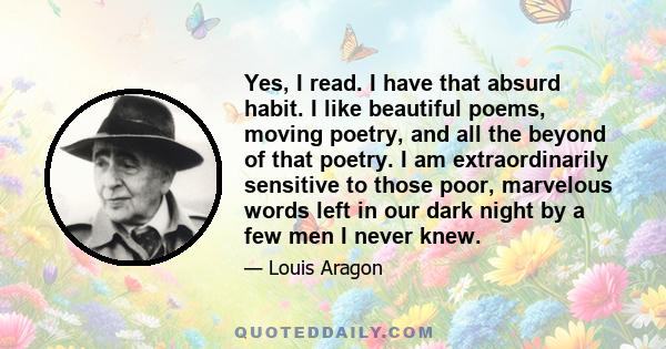 Yes, I read. I have that absurd habit. I like beautiful poems, moving poetry, and all the beyond of that poetry. I am extraordinarily sensitive to those poor, marvelous words left in our dark night by a few men I never