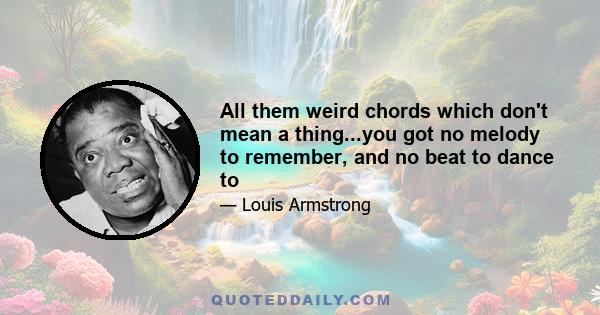 All them weird chords which don't mean a thing...you got no melody to remember, and no beat to dance to