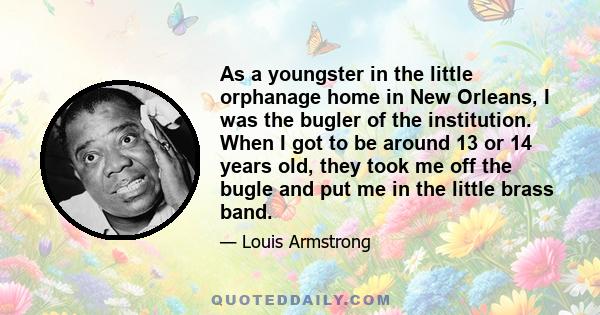 As a youngster in the little orphanage home in New Orleans, I was the bugler of the institution. When I got to be around 13 or 14 years old, they took me off the bugle and put me in the little brass band.