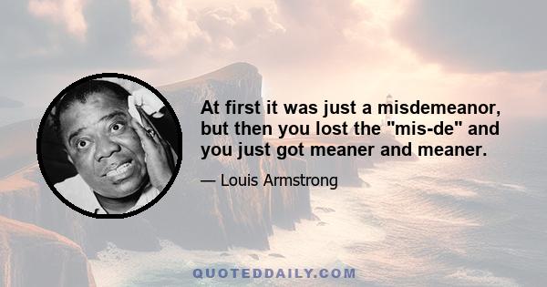 At first it was just a misdemeanor, but then you lost the mis-de and you just got meaner and meaner.