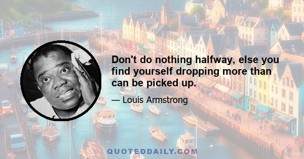 Don't do nothing halfway, else you find yourself dropping more than can be picked up.