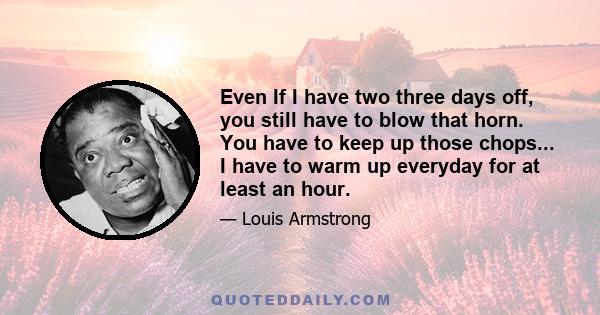 Even If I have two three days off, you still have to blow that horn. You have to keep up those chops... I have to warm up everyday for at least an hour.