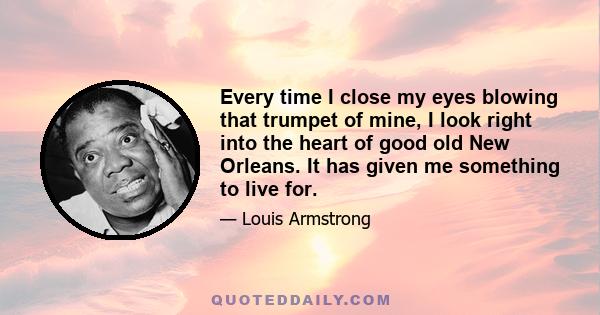 Every time I close my eyes blowing that trumpet of mine, I look right into the heart of good old New Orleans. It has given me something to live for.