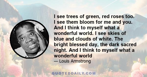 I see trees of green, red roses too. I see them bloom for me and you. And I think to myself what a wonderful world. I see skies of blue and clouds of white. The bright blessed day, the dark sacred night. And I think to