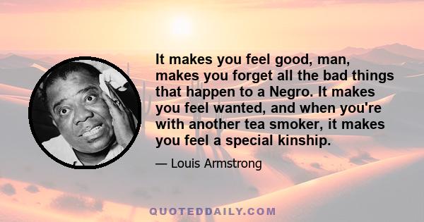 It makes you feel good, man, makes you forget all the bad things that happen to a Negro. It makes you feel wanted, and when you're with another tea smoker, it makes you feel a special kinship.