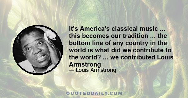 It's America's classical music ... this becomes our tradition ... the bottom line of any country in the world is what did we contribute to the world? ... we contributed Louis Armstrong