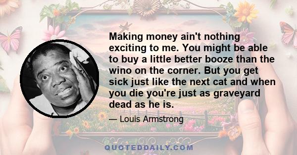 Making money ain't nothing exciting to me. You might be able to buy a little better booze than the wino on the corner. But you get sick just like the next cat and when you die you're just as graveyard dead as he is.