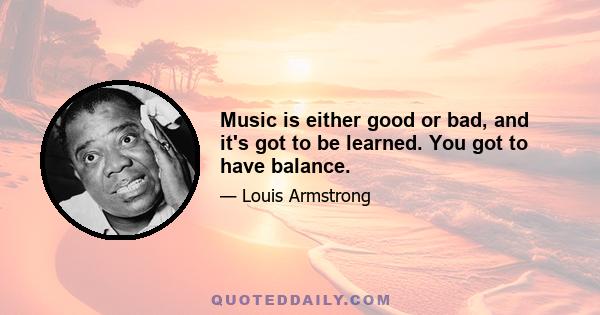 Music is either good or bad, and it's got to be learned. You got to have balance.