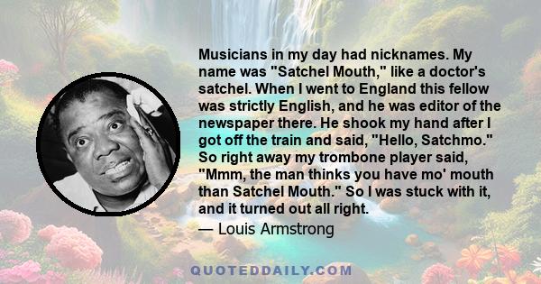 Musicians in my day had nicknames. My name was Satchel Mouth, like a doctor's satchel. When I went to England this fellow was strictly English, and he was editor of the newspaper there. He shook my hand after I got off