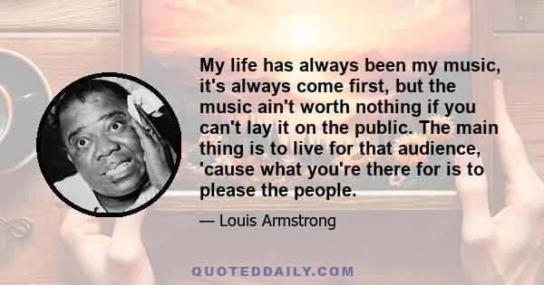 My life has always been my music, it's always come first, but the music ain't worth nothing if you can't lay it on the public. The main thing is to live for that audience, 'cause what you're there for is to please the