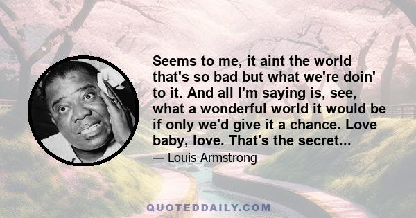 Seems to me, it aint the world that's so bad but what we're doin' to it. And all I'm saying is, see, what a wonderful world it would be if only we'd give it a chance. Love baby, love. That's the secret...