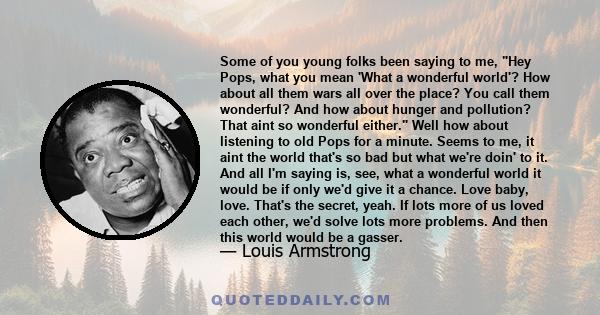 Some of you young folks been saying to me, Hey Pops, what you mean 'What a wonderful world'? How about all them wars all over the place? You call them wonderful? And how about hunger and pollution? That aint so