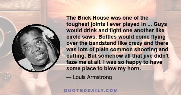 The Brick House was one of the toughest joints I ever played in ... Guys would drink and fight one another like circle saws. Bottles would come flying over the bandstand like crazy and there was lots of plain common