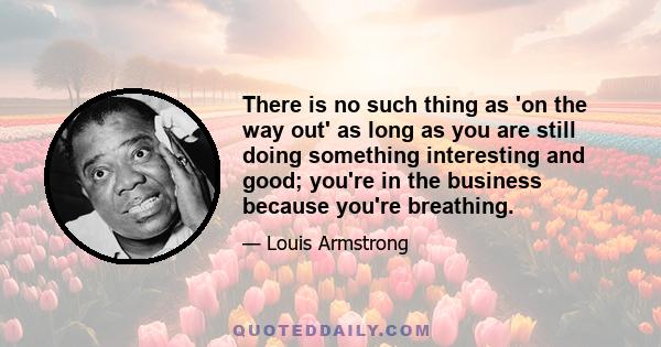 There is no such thing as 'on the way out' as long as you are still doing something interesting and good; you're in the business because you're breathing.