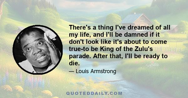 There's a thing I've dreamed of all my life, and I'll be damned if it don't look like it's about to come true-to be King of the Zulu's parade. After that, I'll be ready to die.