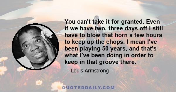 You can't take it for granted. Even if we have two, three days off I still have to blow that horn a few hours to keep up the chops. I mean I've been playing 50 years, and that's what I've been doing in order to keep in