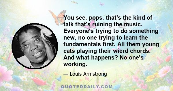 You see, pops, that's the kind of talk that's ruining the music. Everyone's trying to do something new, no one trying to learn the fundamentals first. All them young cats playing their wierd chords. And what happens? No 