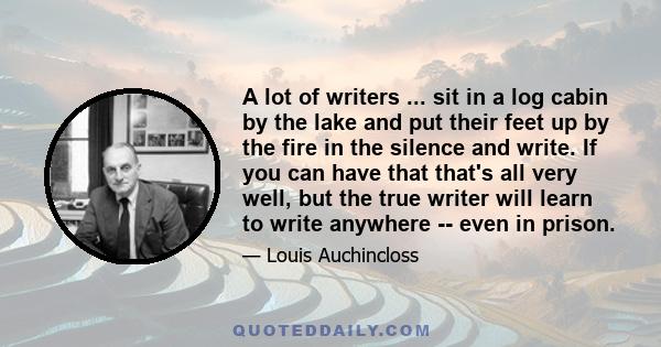 A lot of writers ... sit in a log cabin by the lake and put their feet up by the fire in the silence and write. If you can have that that's all very well, but the true writer will learn to write anywhere -- even in