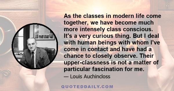 As the classes in modern life come together, we have become much more intensely class conscious. It's a very curious thing. But I deal with human beings with whom I've come in contact and have had a chance to closely