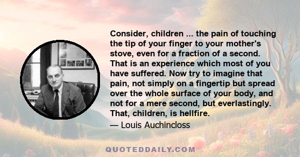 Consider, children ... the pain of touching the tip of your finger to your mother's stove, even for a fraction of a second. That is an experience which most of you have suffered. Now try to imagine that pain, not simply 