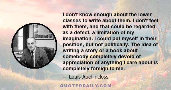 I don't know enough about the lower classes to write about them. I don't feel with them, and that could be regarded as a defect, a limitation of my imagination. I could put myself in their position, but not politically. 