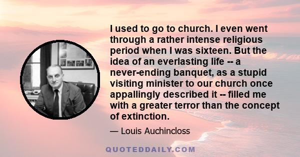 I used to go to church. I even went through a rather intense religious period when I was sixteen. But the idea of an everlasting life -- a never-ending banquet, as a stupid visiting minister to our church once