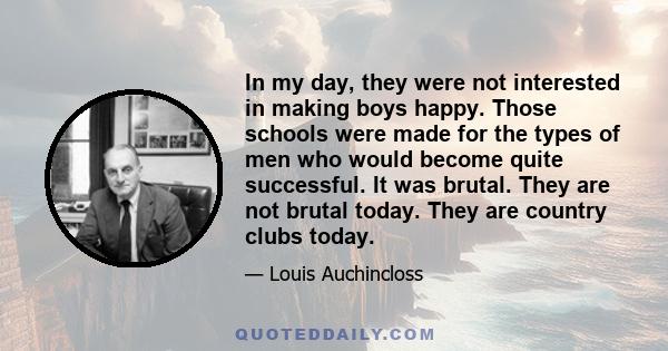 In my day, they were not interested in making boys happy. Those schools were made for the types of men who would become quite successful. It was brutal. They are not brutal today. They are country clubs today.